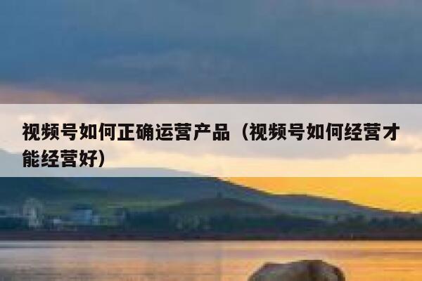 视频号如何正确运营产品（视频号如何经营才能经营好）