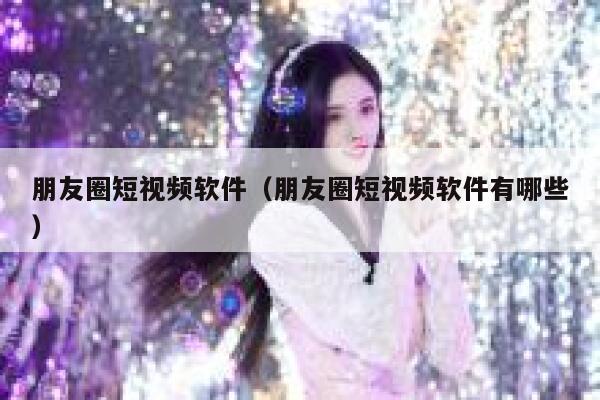 朋友圈短视频软件（朋友圈短视频软件有哪些）