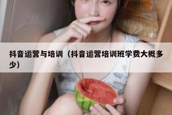抖音运营与培训（抖音运营培训班学费大概多少）
