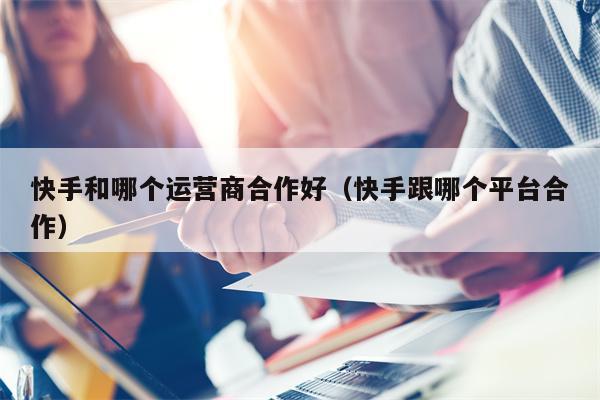 快手和哪个运营商合作好（快手跟哪个平台合作）