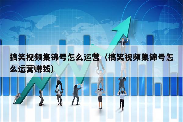 搞笑视频集锦号怎么运营（搞笑视频集锦号怎么运营赚钱）