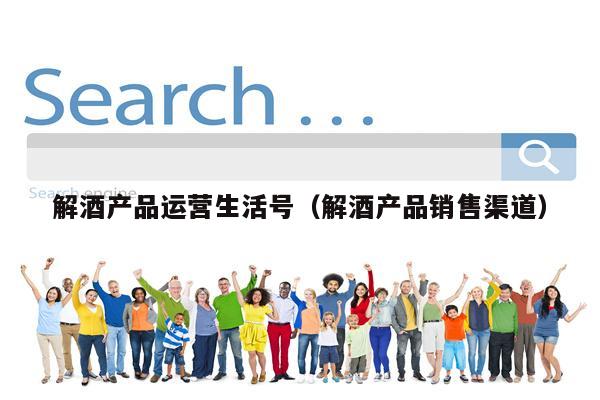 解酒产品运营生活号（解酒产品销售渠道）
