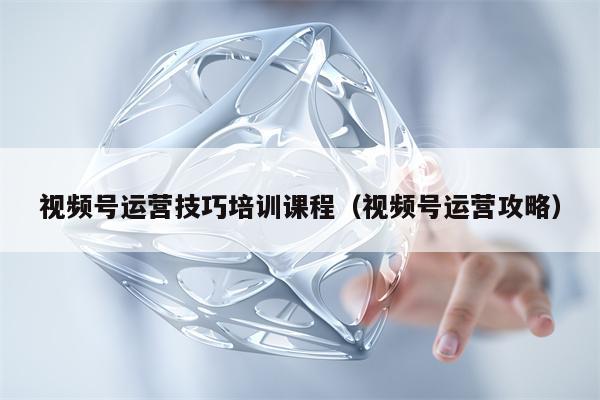 视频号运营技巧培训课程（视频号运营攻略）