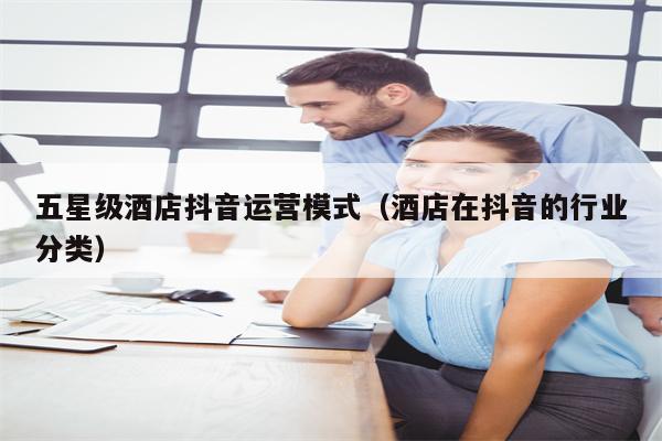 五星级酒店抖音运营模式（酒店在抖音的行业分类）