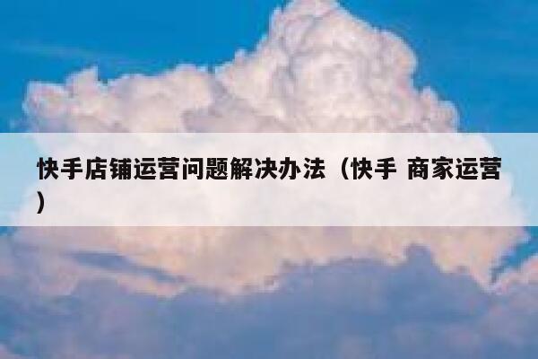 快手店铺运营问题解决办法（快手 商家运营）