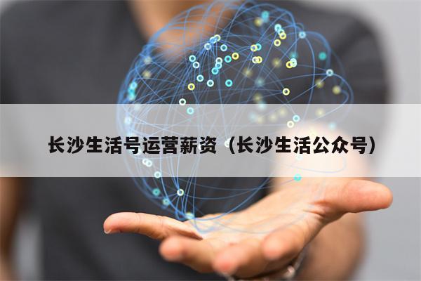 长沙生活号运营薪资（长沙生活公众号）