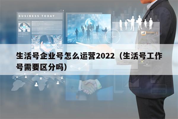生活号企业号怎么运营2022（生活号工作号需要区分吗）