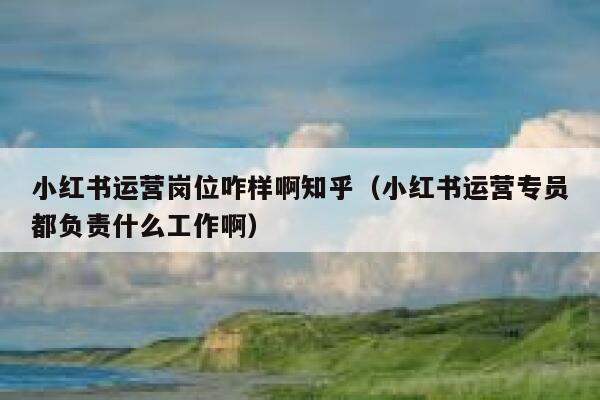 小红书运营岗位咋样啊知乎（小红书运营专员都负责什么工作啊）
