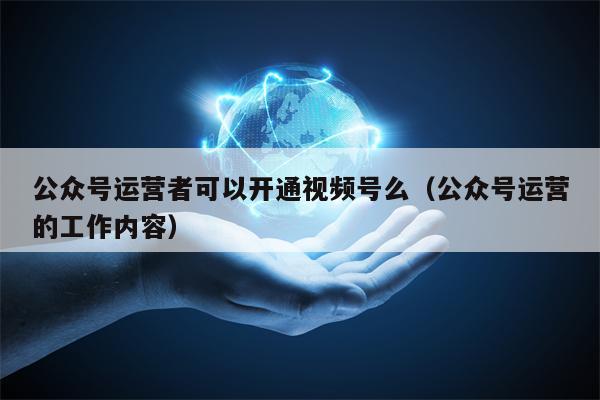 公众号运营者可以开通视频号么（公众号运营的工作内容）