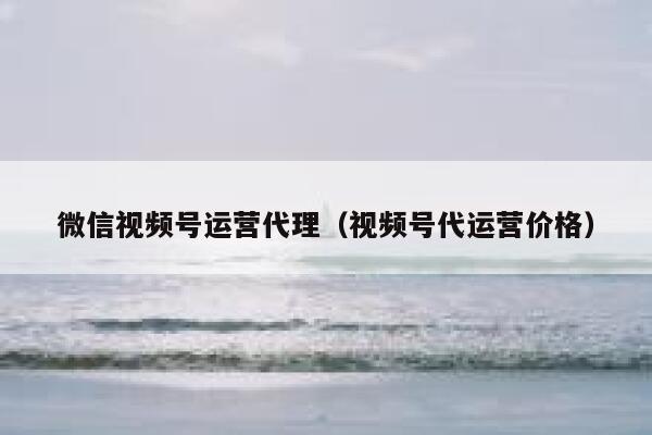 微信视频号运营代理（视频号代运营价格）