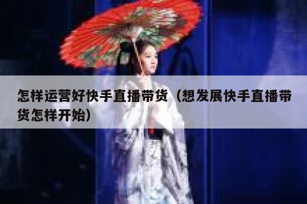 怎样运营好快手直播带货（想发展快手直播带货怎样开始）