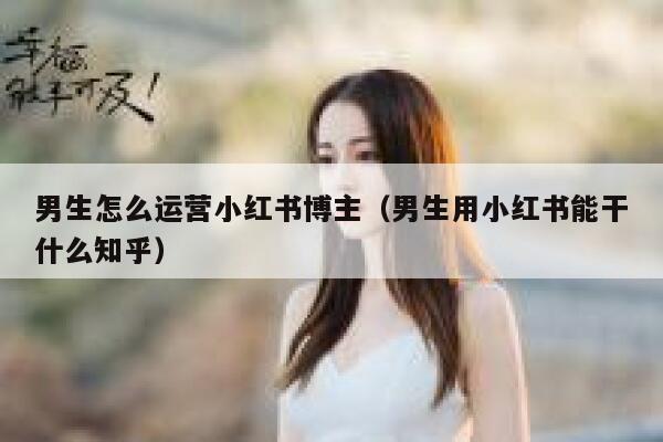 男生怎么运营小红书博主（男生用小红书能干什么知乎）
