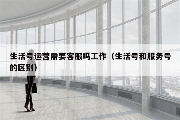 生活号运营需要客服吗工作（生活号和服务号的区别）