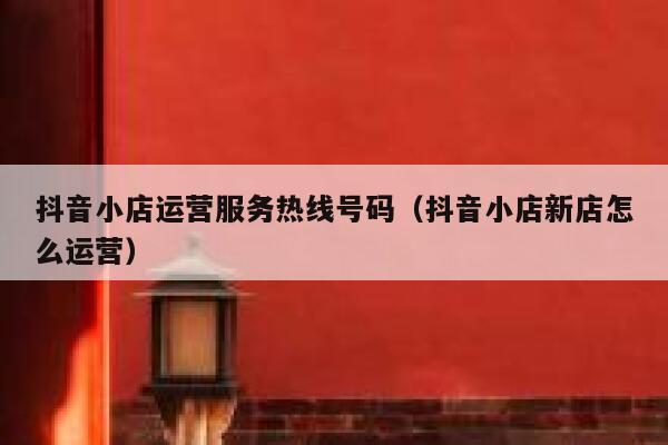 抖音小店运营服务热线号码（抖音小店新店怎么运营）