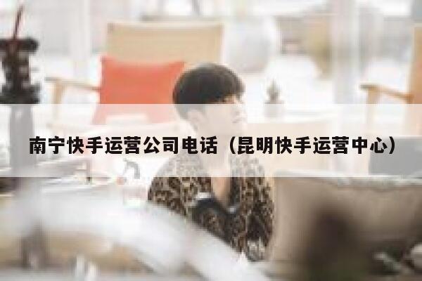 南宁快手运营公司电话（昆明快手运营中心）
