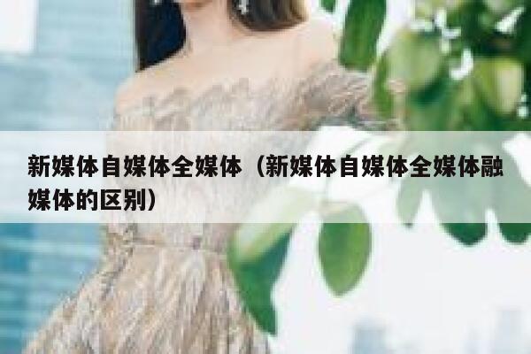 新媒体自媒体全媒体（新媒体自媒体全媒体融媒体的区别）