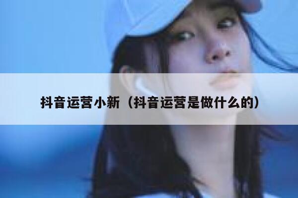 抖音运营小新（抖音运营是做什么的）