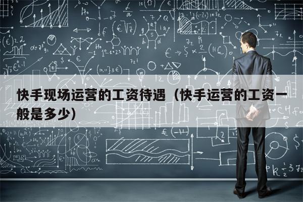 快手现场运营的工资待遇（快手运营的工资一般是多少）