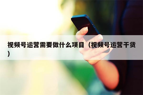 视频号运营需要做什么项目（视频号运营干货）