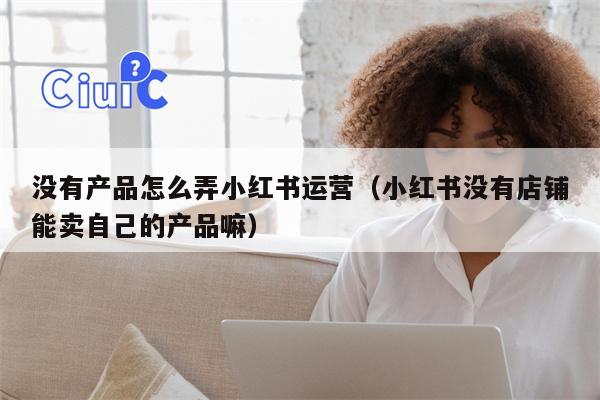 没有产品怎么弄小红书运营（小红书没有店铺能卖自己的产品嘛）