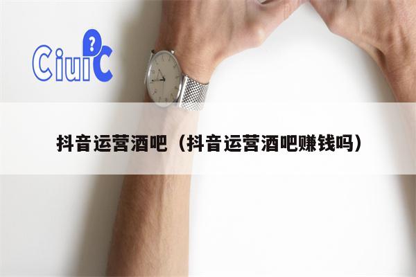 抖音运营酒吧（抖音运营酒吧赚钱吗）