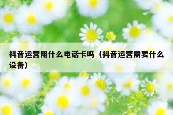 抖音运营用什么电话卡吗（抖音运营需要什么设备）