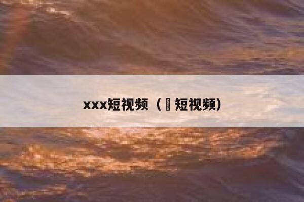 xxx短视频（㓜短视频）