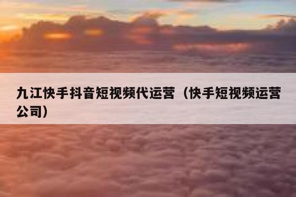 九江快手抖音短视频代运营（快手短视频运营公司）