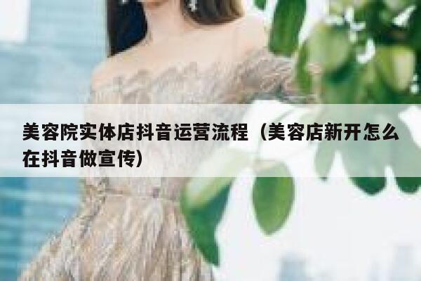 美容院实体店抖音运营流程（美容店新开怎么在抖音做宣传）