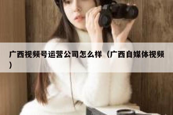 广西视频号运营公司怎么样（广西自媒体视频）