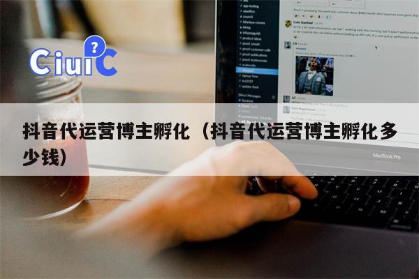 抖音代运营博主孵化（抖音代运营博主孵化多少钱）