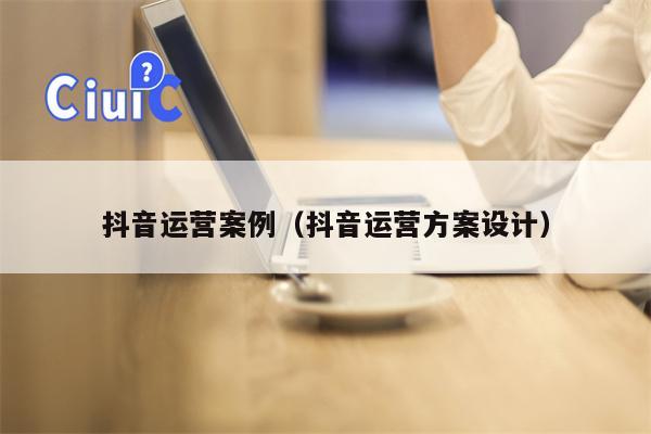抖音运营案例（抖音运营方案设计）