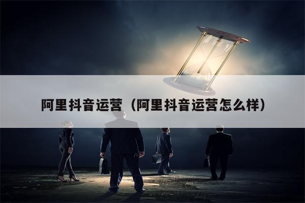 阿里抖音运营(阿里抖音运营怎么样)