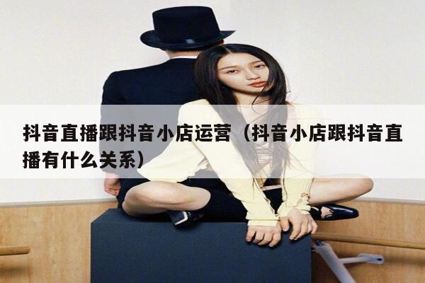 抖音直播跟抖音小店运营（抖音小店跟抖音直播有什么关系）