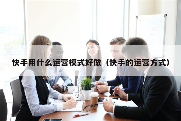 快手用什么运营模式好做（快手的运营方式）