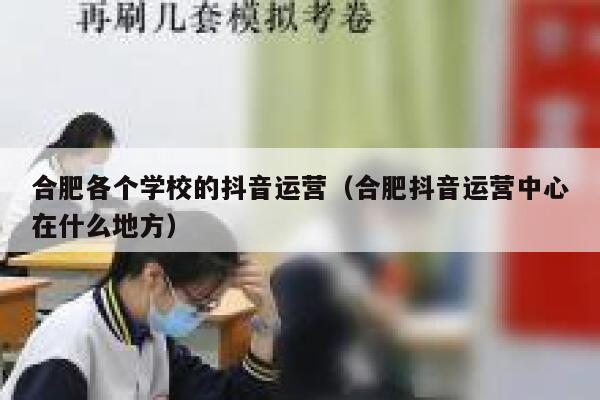 合肥各个学校的抖音运营（合肥抖音运营中心在什么地方）