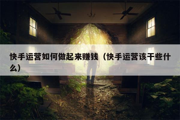 快手运营如何做起来赚钱（快手运营该干些什么）