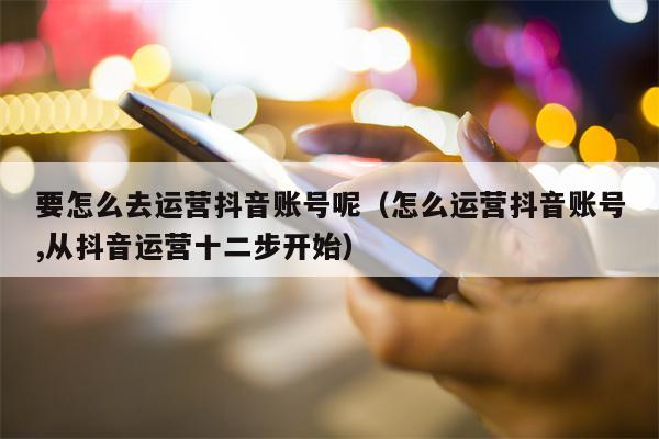 要怎么去运营抖音账号呢（怎么运营抖音账号,从抖音运营十二步开始）