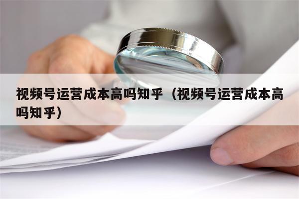 视频号运营成本高吗知乎（视频号运营成本高吗知乎）
