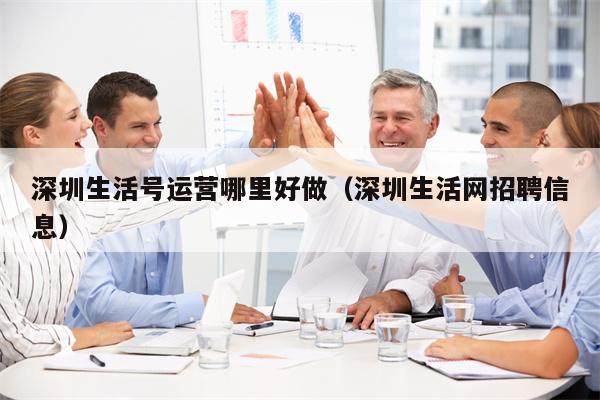 深圳生活号运营哪里好做（深圳生活网招聘信息）