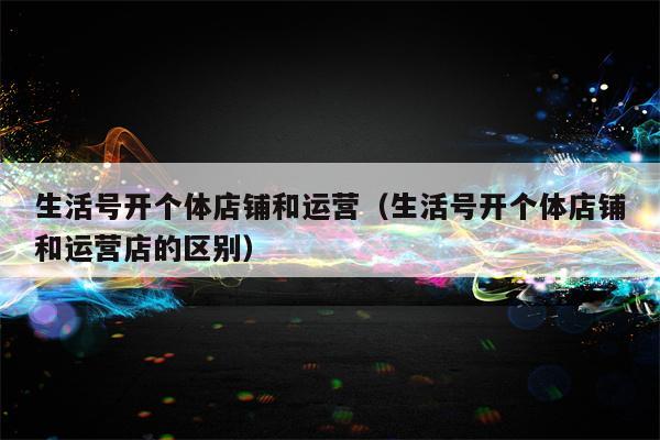 生活号开个体店铺和运营（生活号开个体店铺和运营店的区别）