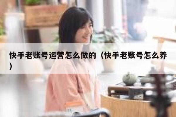 快手老账号运营怎么做的（快手老账号怎么养）