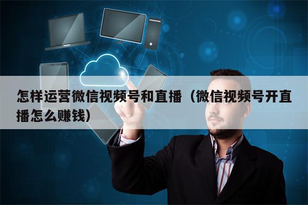 怎样运营微信视频号和直播（微信视频号开直播怎么赚钱）