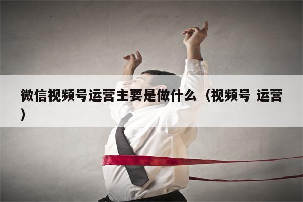 微信视频号运营主要是做什么（视频号 运营）