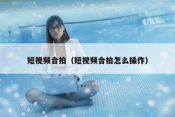 短视频合拍（短视频合拍怎么操作）