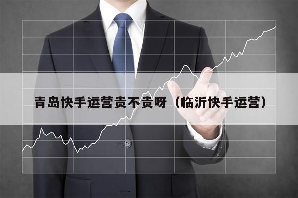 青岛快手运营贵不贵呀（临沂快手运营）