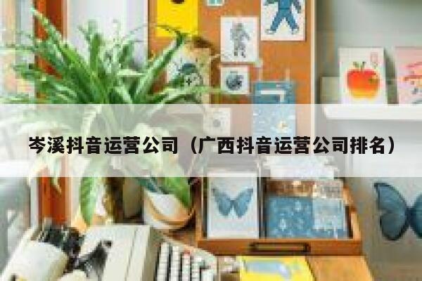 岑溪抖音运营公司（广西抖音运营公司排名）