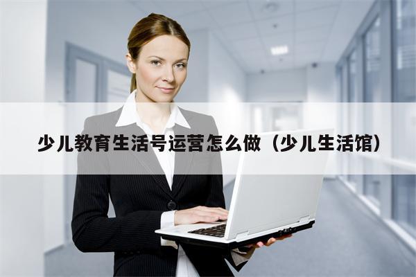 少儿教育生活号运营怎么做（少儿生活馆）
