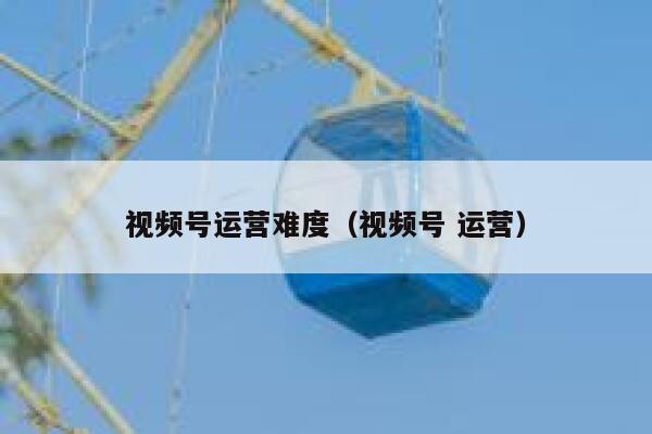视频号运营难度（视频号 运营）