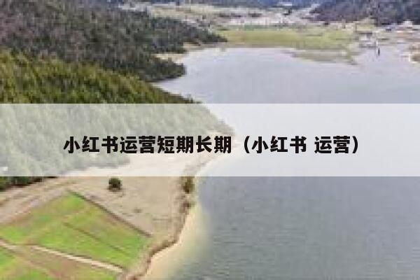 小红书运营短期长期（小红书 运营）
